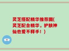 灵芝搭配精华推荐图(灵芝配合精华，护肤神仙也爱不释手！)