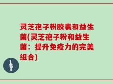 灵芝孢子粉胶囊和益生菌(灵芝孢子粉和益生菌：提升免疫力的完美组合)