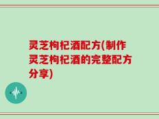 灵芝枸杞酒配方(制作灵芝枸杞酒的完整配方分享)