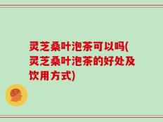灵芝桑叶泡茶可以吗(灵芝桑叶泡茶的好处及饮用方式)