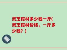灵芝棺材多少钱一斤(灵芝棺材价格，一斤多少钱？)