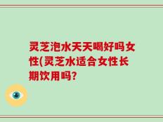 灵芝泡水天天喝好吗女性(灵芝水适合女性长期饮用吗？