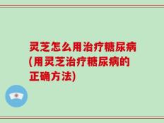 灵芝怎么用治疗糖尿病(用灵芝治疗糖尿病的正确方法)