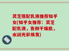 灵芝搭配乳液推荐知乎女(知乎女推荐：灵芝配乳液，告别干燥肌，水润光彩焕发)
