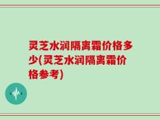 灵芝水润隔离霜价格多少(灵芝水润隔离霜价格参考)