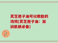 灵芝孢子油可以敷脸的功效(灵芝孢子油：滋润肌肤必备)