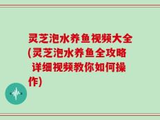 灵芝泡水养鱼视频大全(灵芝泡水养鱼全攻略 详细视频教你如何操作)