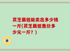 灵芝最低能卖出多少钱一斤(灵芝最低售价多少元一斤？)