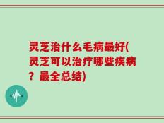灵芝治什么毛病最好(灵芝可以治疗哪些疾病？最全总结)