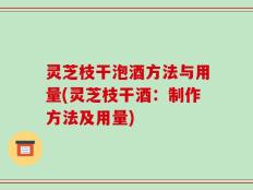 灵芝枝干泡酒方法与用量(灵芝枝干酒：制作方法及用量)