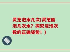 灵芝泡水几次(灵芝能泡几次水？探究浸泡次数的正确姿势！)