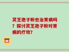 灵芝孢子粉也治胃病吗？探讨灵芝孢子粉对胃病的疗效？