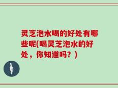 灵芝泡水喝的好处有哪些呢(喝灵芝泡水的好处，你知道吗？)