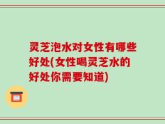 灵芝泡水对女性有哪些好处(女性喝灵芝水的好处你需要知道)