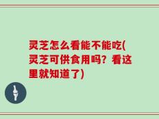 灵芝怎么看能不能吃(灵芝可供食用吗？看这里就知道了)