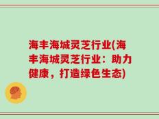 海丰海城灵芝行业(海丰海城灵芝行业：助力健康，打造绿色生态)