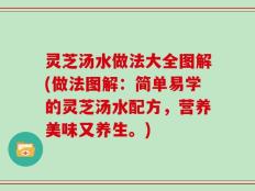 灵芝汤水做法大全图解(做法图解：简单易学的灵芝汤水配方，营养美味又养生。)