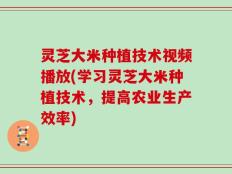 灵芝大米种植技术视频播放(学习灵芝大米种植技术，提高农业生产效率)