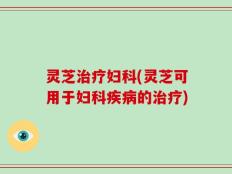 灵芝治疗妇科(灵芝可用于妇科疾病的治疗)
