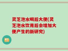 灵芝泡水喝后大便(灵芝泡水饮用后会增加大便产生的新研究)