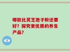 哪款比灵芝孢子粉还要好？探究更优质的养生产品？