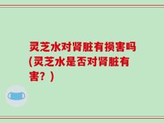 灵芝水对肾脏有损害吗(灵芝水是否对肾脏有害？)