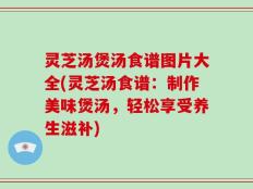 灵芝汤煲汤食谱图片大全(灵芝汤食谱：制作美味煲汤，轻松享受养生滋补)