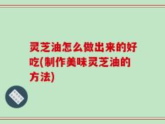 灵芝油怎么做出来的好吃(制作美味灵芝油的方法)