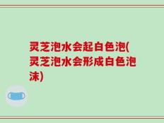 灵芝泡水会起白色泡(灵芝泡水会形成白色泡沫)