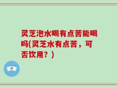 灵芝泡水喝有点苦能喝吗(灵芝水有点苦，可否饮用？)