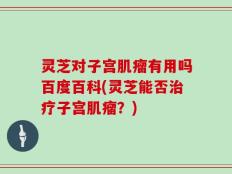 灵芝对子宫肌瘤有用吗百度百科(灵芝能否治疗子宫肌瘤？)