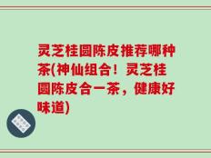 灵芝桂圆陈皮推荐哪种茶(神仙组合！灵芝桂圆陈皮合一茶，健康好味道)