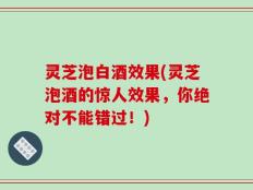 灵芝泡白酒效果(灵芝泡酒的惊人效果，你绝对不能错过！)