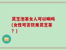 灵芝泡茶女人可以喝吗(女性可否饮用灵芝茶？)