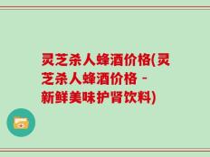 灵芝杀人蜂酒价格(灵芝杀人蜂酒价格 - 新鲜美味护肾饮料)