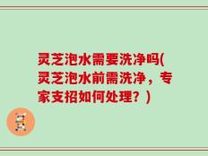 灵芝泡水需要洗净吗(灵芝泡水前需洗净，专家支招如何处理？)