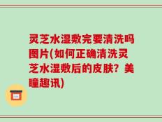 灵芝水湿敷完要清洗吗图片(如何正确清洗灵芝水湿敷后的皮肤？美瞳趣讯)