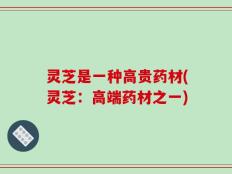 灵芝是一种高贵药材(灵芝：高端药材之一)
