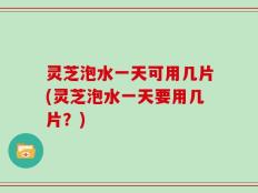 灵芝泡水一天可用几片(灵芝泡水一天要用几片？)