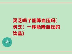 灵芝喝了能降血压吗(灵芝：一杯能降血压的饮品)
