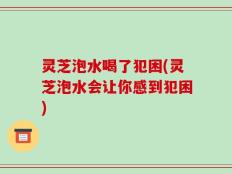 灵芝泡水喝了犯困(灵芝泡水会让你感到犯困)