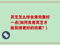 灵芝怎么样食用效果好一点(如何食用灵芝才能获得更好的效果？)