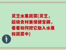 灵芝水果蔬菜(灵芝，超级食材兼保健宝藏，看看如何把它融入水果和蔬菜中)
