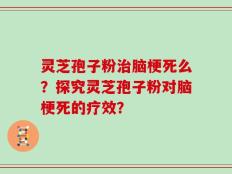 灵芝孢子粉治脑梗死么？探究灵芝孢子粉对脑梗死的疗效？
