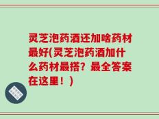 灵芝泡药酒还加啥药材最好(灵芝泡药酒加什么药材最搭？最全答案在这里！)