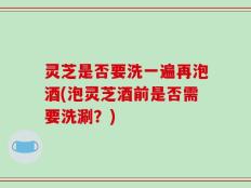 灵芝是否要洗一遍再泡酒(泡灵芝酒前是否需要洗涮？)