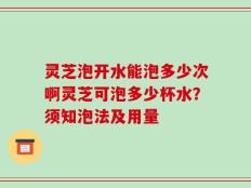 灵芝泡开水能泡多少次啊灵芝可泡多少杯水？须知泡法及用量