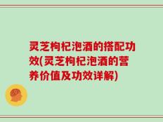 灵芝枸杞泡酒的搭配功效(灵芝枸杞泡酒的营养价值及功效详解)