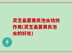 灵芝桑葚黄芪泡水功效作用(灵芝桑葚黄芪泡水的好处)