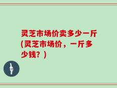 灵芝市场价卖多少一斤(灵芝市场价，一斤多少钱？)
